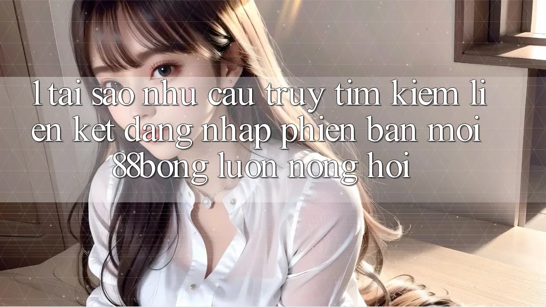 1. Tại Sao Nhu Cầu Truy tìm Kiếm Liên kết Đăng Nhập Phiên bản mới 88bong Luôn Nóng Hổi?