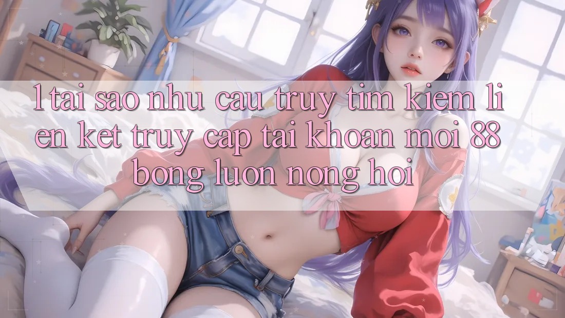 1. Tại Sao Nhu Cầu Truy tìm Kiếm Liên kết Truy cập tài khoản Mới 88bong Luôn Nóng Hổi?