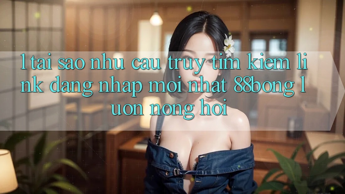 1. Tại Sao Nhu Cầu Truy tìm Kiếm Link Đăng Nhập Mới nhất 88bong Luôn Nóng Hổi?