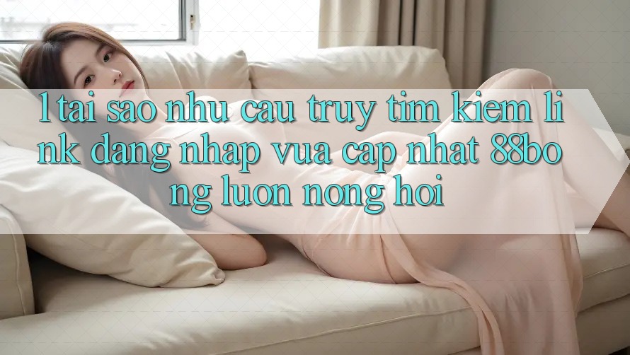 1. Tại Sao Nhu Cầu Truy tìm Kiếm Link Đăng Nhập Vừa cập nhật 88bong Luôn Nóng Hổi? 1. Tại Sao Nhu Cầu Truy tìm Kiếm Link Đăng Nhập Vừa cập nhật 88bong Luôn Nóng Hổi?