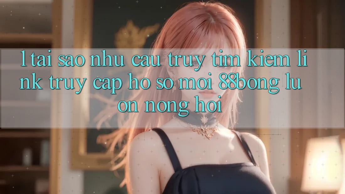 1. Tại Sao Nhu Cầu Truy tìm Kiếm Link Truy cập hồ sơ Mới 88bong Luôn Nóng Hổi? 1. Tại Sao Nhu Cầu Truy tìm Kiếm Link Truy cập hồ sơ Mới 88bong Luôn Nóng Hổi?