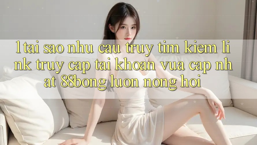 1. Tại Sao Nhu Cầu Truy tìm Kiếm Link Truy cập tài khoản Vừa cập nhật 88bong Luôn Nóng Hổi?