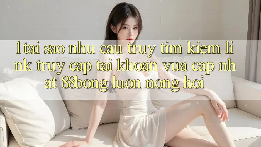 1. Tại Sao Nhu Cầu Truy tìm Kiếm Link Truy cập tài khoản Vừa cập nhật 88bong Luôn Nóng Hổi?