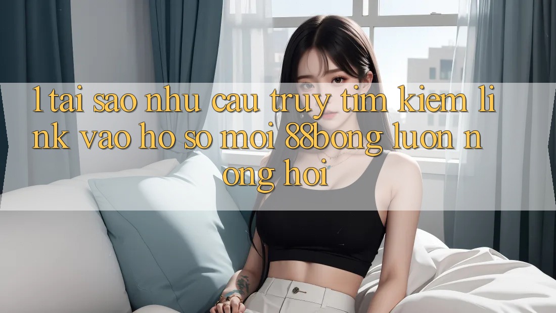1. Tại Sao Nhu Cầu Truy tìm Kiếm Link Vào hồ sơ Mới 88bong Luôn Nóng Hổi? 1. Tại Sao Nhu Cầu Truy tìm Kiếm Link Vào hồ sơ Mới 88bong Luôn Nóng Hổi?