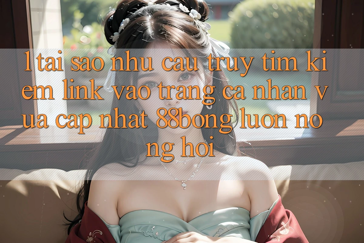 1. Tại Sao Nhu Cầu Truy tìm Kiếm Link Vào trang cá nhân Vừa cập nhật 88bong Luôn Nóng Hổi? 1. Tại Sao Nhu Cầu Truy tìm Kiếm Link Vào trang cá nhân Vừa cập nhật 88bong Luôn Nóng Hổi?