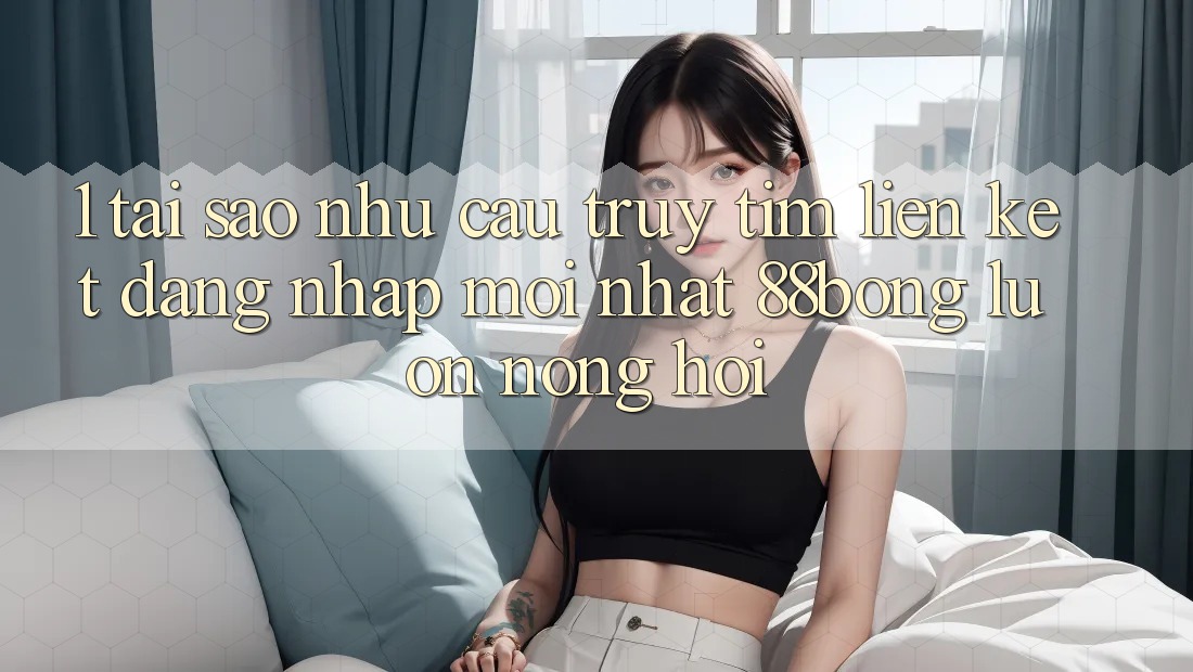 1. Tại Sao Nhu Cầu Truy tìm Liên kết Đăng Nhập Mới nhất 88bong Luôn Nóng Hổi? 1. Tại Sao Nhu Cầu Truy tìm Liên kết Đăng Nhập Mới nhất 88bong Luôn Nóng Hổi?