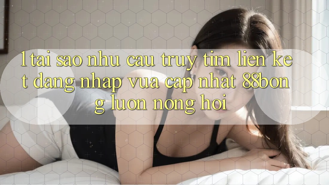 1. Tại Sao Nhu Cầu Truy tìm Liên kết Đăng Nhập Vừa cập nhật 88bong Luôn Nóng Hổi?