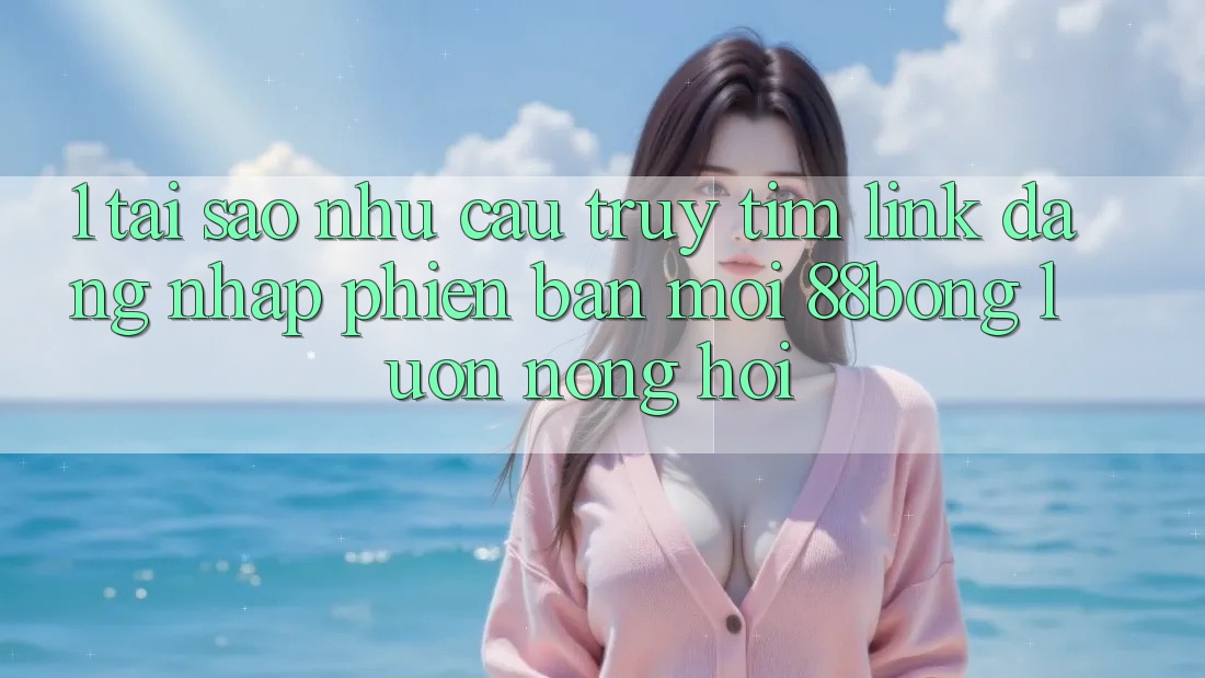 1. Tại Sao Nhu Cầu Truy tìm Link Đăng Nhập Phiên bản mới 88bong Luôn Nóng Hổi?