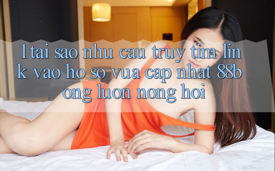 1. Tại Sao Nhu Cầu Truy tìm Link Vào hồ sơ Vừa cập nhật 88bong Luôn Nóng Hổi?