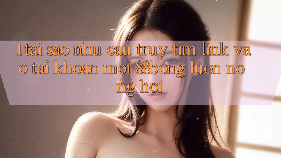 1. Tại Sao Nhu Cầu Truy tìm Link Vào tài khoản Mới 88bong Luôn Nóng Hổi? 1. Tại Sao Nhu Cầu Truy tìm Link Vào tài khoản Mới 88bong Luôn Nóng Hổi?