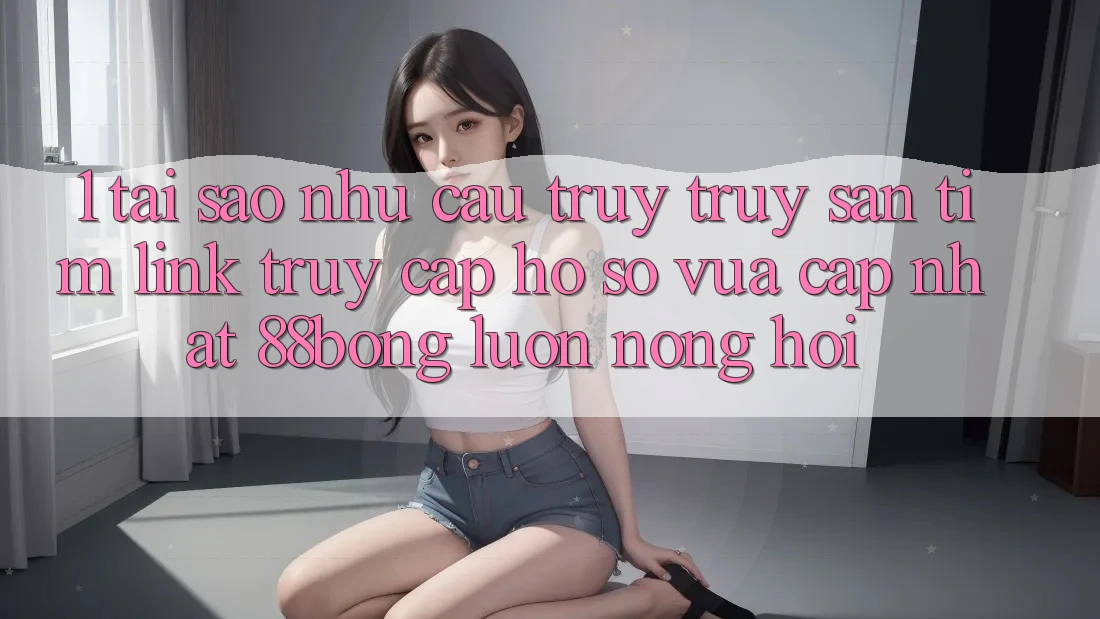 1. Tại Sao Nhu Cầu Truy truy săn tìm Link Truy cập hồ sơ Vừa cập nhật 88bong Luôn Nóng Hổi?