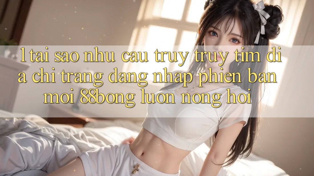 1. Tại Sao Nhu Cầu Truy truy tìm Địa chỉ trang Đăng Nhập Phiên bản mới 88bong Luôn Nóng Hổi?