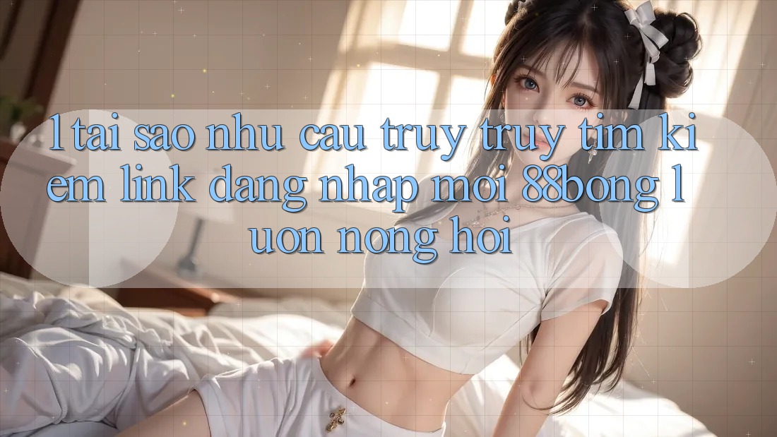 1. Tại Sao Nhu Cầu Truy truy tìm Kiếm Link Đăng Nhập Mới 88bong Luôn Nóng Hổi?