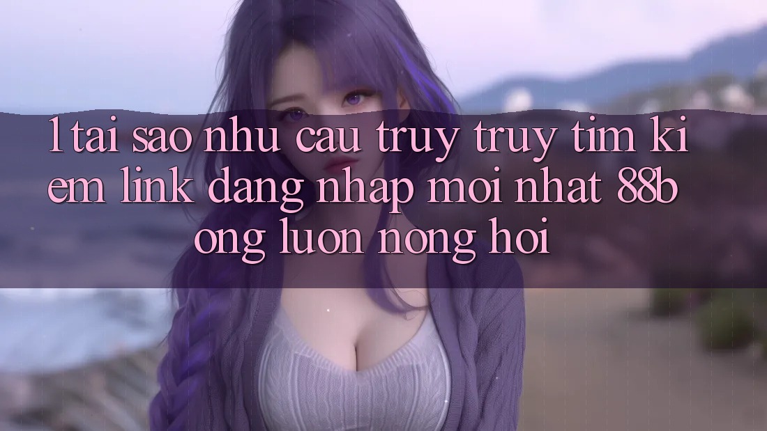 1. Tại Sao Nhu Cầu Truy truy tìm kiếm Link Đăng Nhập Mới nhất 88bong Luôn Nóng Hổi?