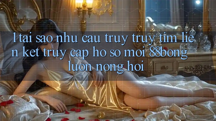 1. Tại Sao Nhu Cầu Truy truy tìm Liên kết Truy cập hồ sơ Mới 88bong Luôn Nóng Hổi?