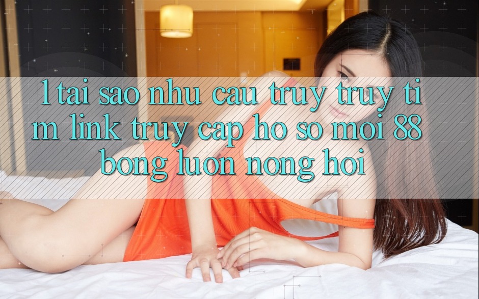 1. Tại Sao Nhu Cầu Truy truy tìm Link Truy cập hồ sơ Mới 88bong Luôn Nóng Hổi?