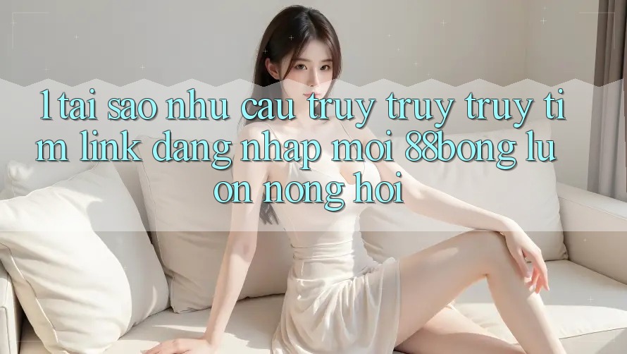 1. Tại Sao Nhu Cầu Truy truy truy tìm Link Đăng Nhập Mới 88bong Luôn Nóng Hổi?