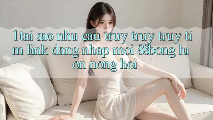 1. Tại Sao Nhu Cầu Truy truy truy tìm Link Đăng Nhập Mới 88bong Luôn Nóng Hổi?