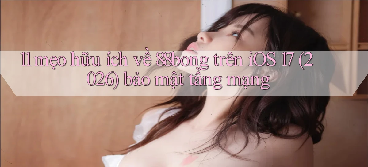 11 mẹo hữu ích về 88bong trên iOS 17 (2026) bảo mật tầng mạng