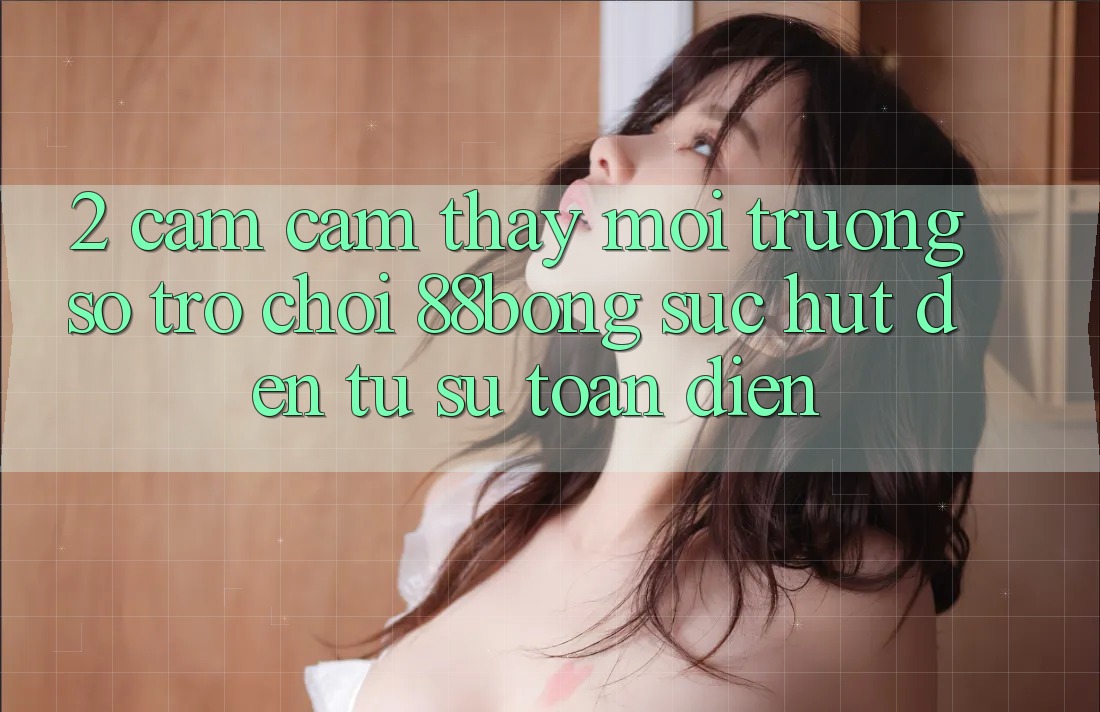 2. Cảm cảm thấy Môi trường số Trò chơi 88bong: Sức Hút Đến Từ Sự Toàn Diện