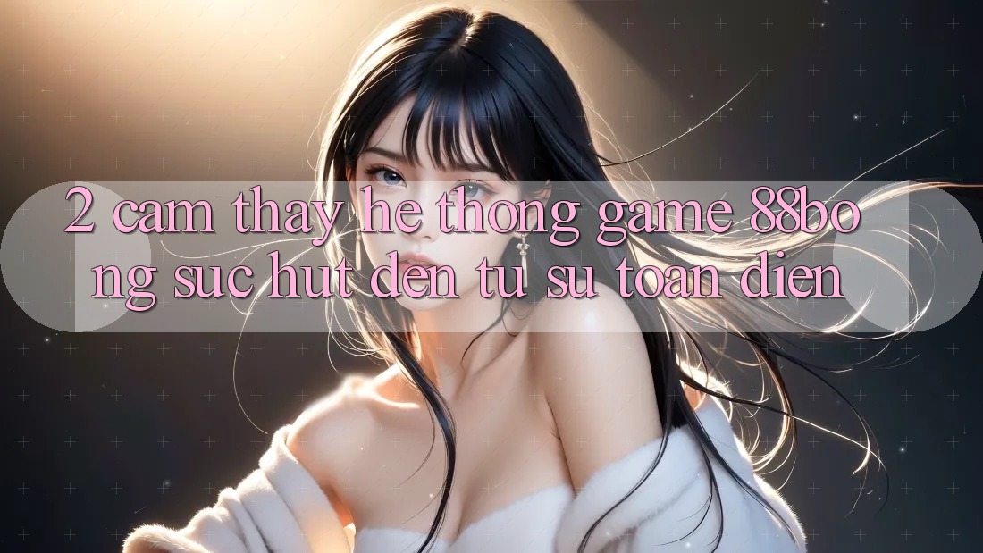 2. Cảm thấy Hệ thống Game 88bong: Sức Hút Đến Từ Sự Toàn Diện