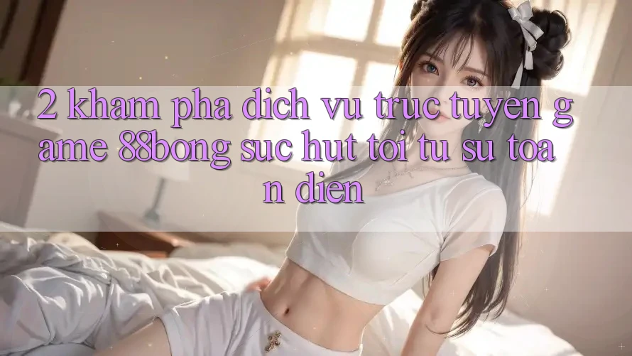 2. Khám phá Dịch vụ trực tuyến Game 88bong: Sức Hút Tới Từ Sự Toàn Diện 2. Khám phá Dịch vụ trực tuyến Game 88bong: Sức Hút Tới Từ Sự Toàn Diện