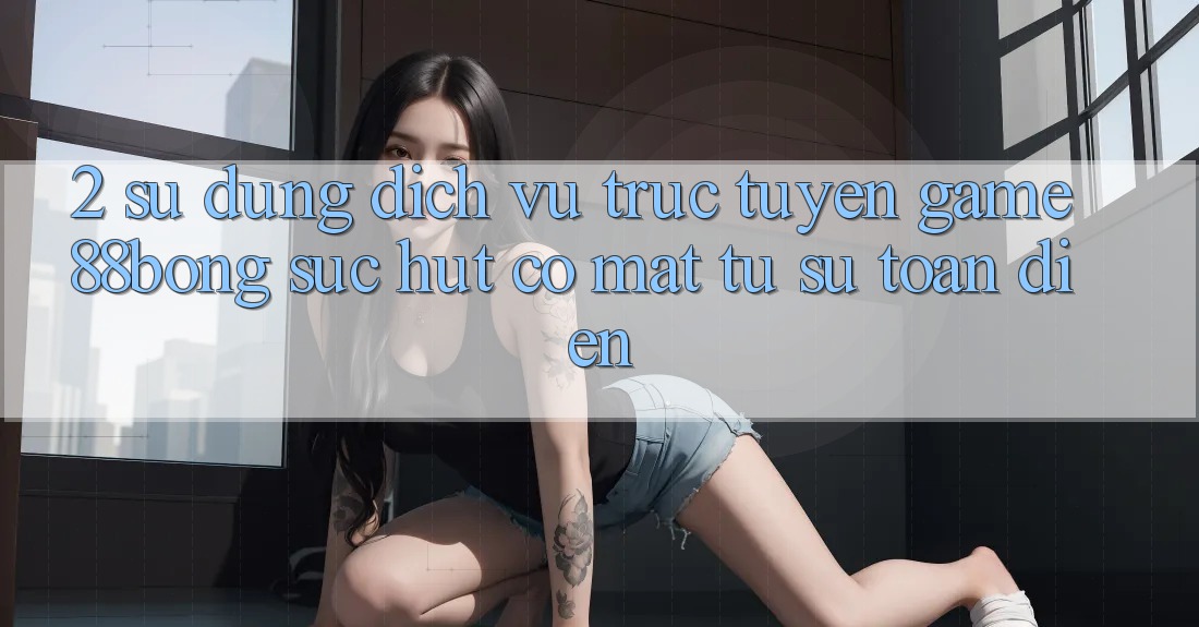 2. Sử dụng Dịch vụ trực tuyến Game 88bong: Sức Hút Có mặt Từ Sự Toàn Diện