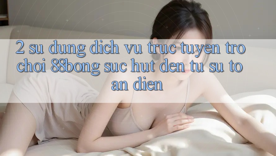 2. Sử dụng Dịch vụ trực tuyến Trò chơi 88bong: Sức Hút Đến Từ Sự Toàn Diện