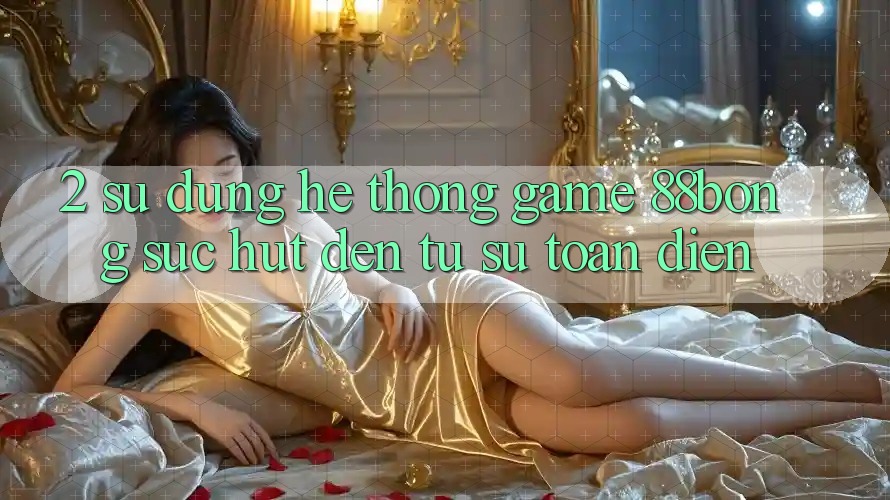 2. Sử dụng Hệ thống Game 88bong: Sức Hút Đến Từ Sự Toàn Diện 2. Sử dụng Hệ thống Game 88bong: Sức Hút Đến Từ Sự Toàn Diện