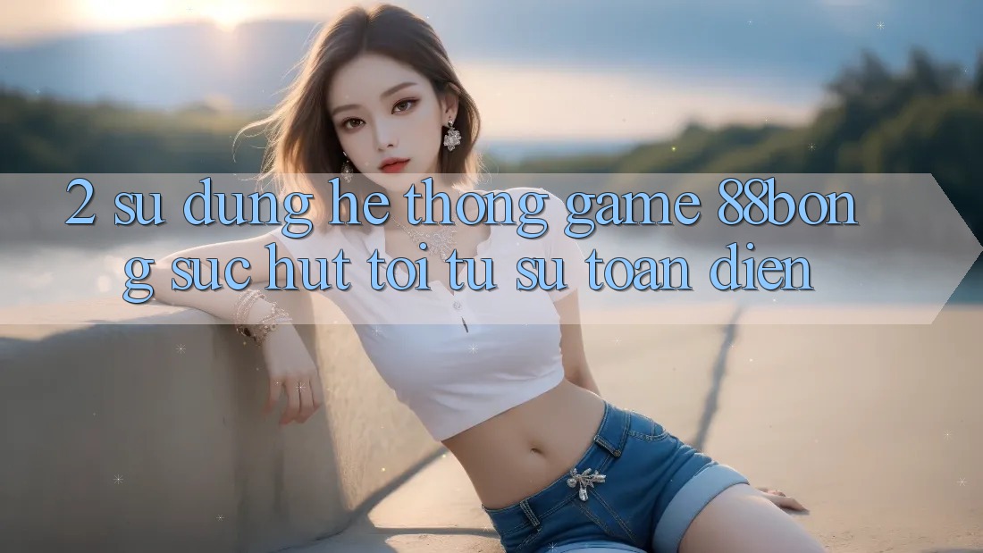 2. Sử dụng Hệ thống Game 88bong: Sức Hút Tới Từ Sự Toàn Diện