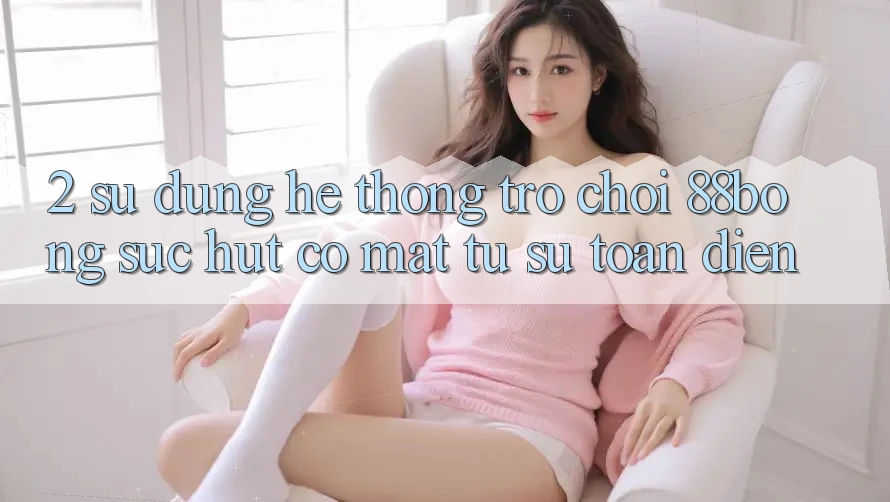 2. Sử dụng Hệ thống Trò chơi 88bong: Sức Hút Có mặt Từ Sự Toàn Diện