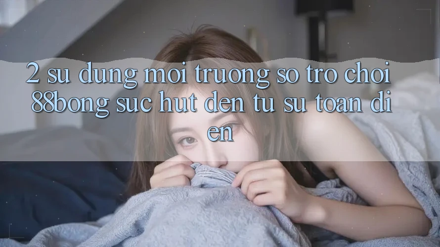 2. Sử dụng Môi trường số Trò chơi 88bong: Sức Hút Đến Từ Sự Toàn Diện