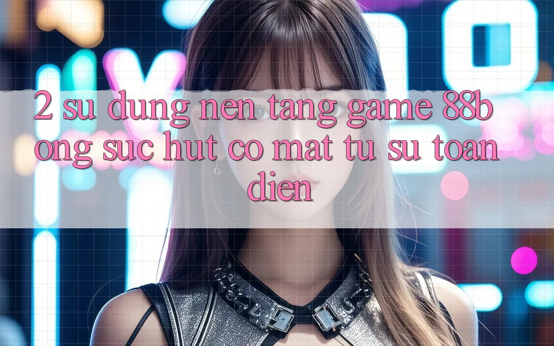 2. Sử dụng Nền Tảng Game 88bong: Sức Hút Có mặt Từ Sự Toàn Diện