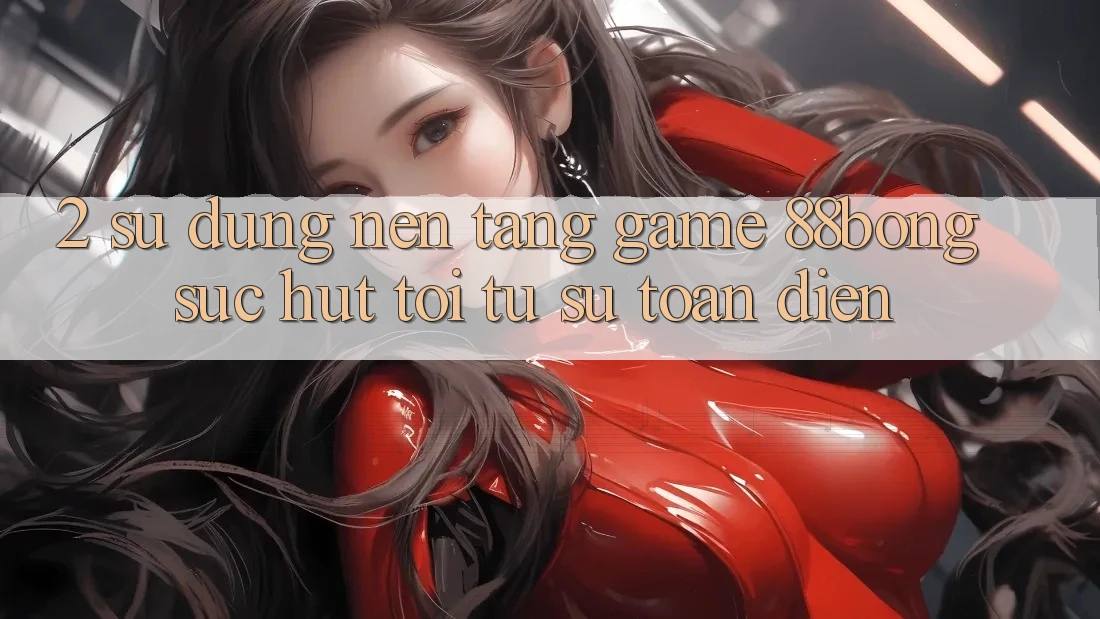 2. Sử dụng Nền Tảng Game 88bong: Sức Hút Tới Từ Sự Toàn Diện 2. Sử dụng Nền Tảng Game 88bong: Sức Hút Tới Từ Sự Toàn Diện