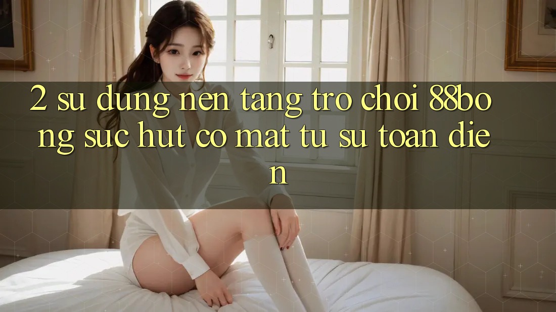 2. Sử dụng Nền tảng Trò chơi 88bong: Sức Hút Có mặt Từ Sự Toàn Diện