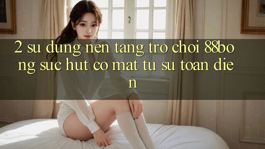 2. Sử dụng Nền Tảng Trò chơi 88bong: Sức Hút Có mặt Từ Sự Toàn Diện
