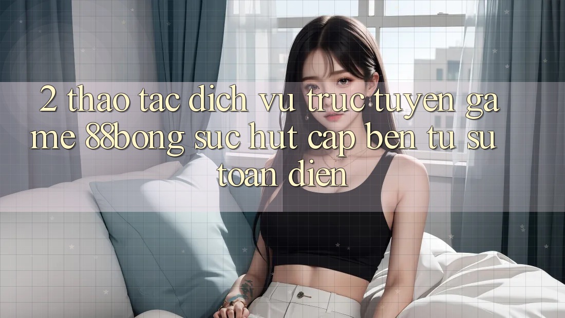 2. Thao tác Dịch vụ trực tuyến Game 88bong: Sức Hút Cập bến Từ Sự Toàn Diện