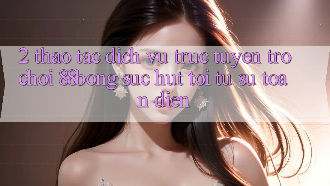 2. Thao tác Dịch vụ trực tuyến Trò chơi 88bong: Sức Hút Tới Từ Sự Toàn Diện 2. Thao tác Dịch vụ trực tuyến Trò chơi 88bong: Sức Hút Tới Từ Sự Toàn Diện