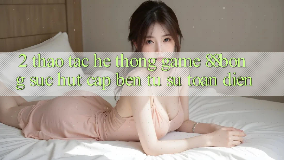 2. Thao tác Hệ thống Game 88bong: Sức Hút Cập bến Từ Sự Toàn Diện 2. Thao tác Hệ thống Game 88bong: Sức Hút Cập bến Từ Sự Toàn Diện
