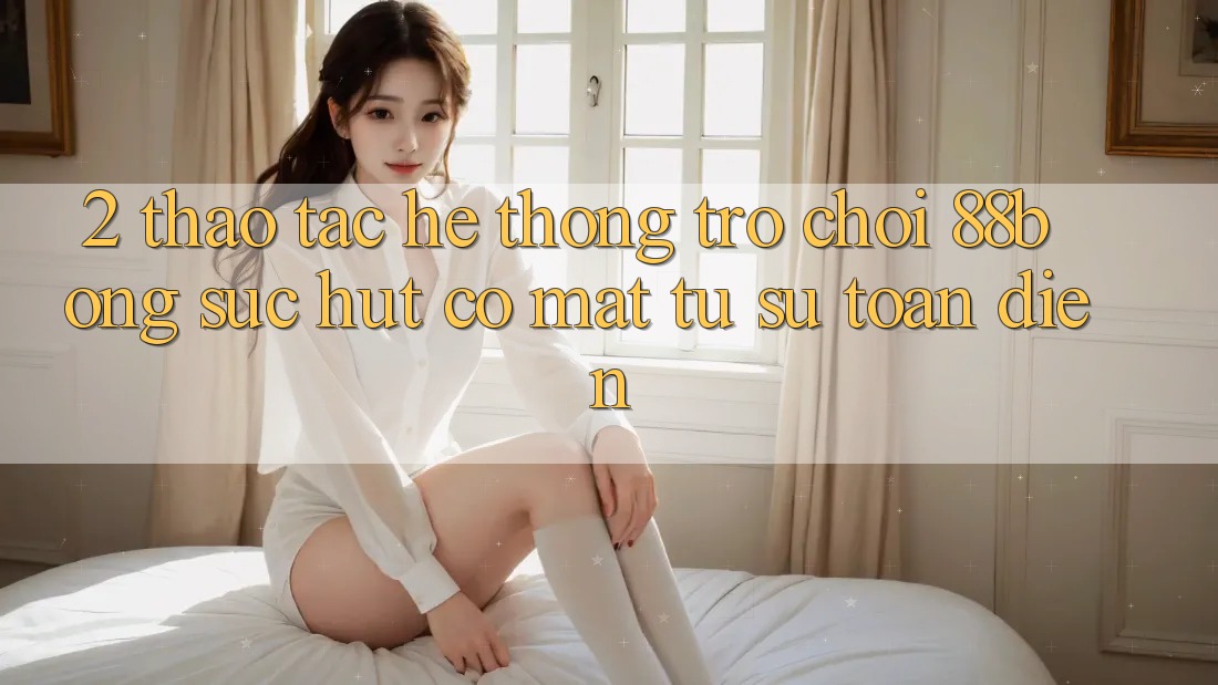 2. Thao tác Hệ thống Trò chơi 88bong: Sức Hút Có mặt Từ Sự Toàn Diện