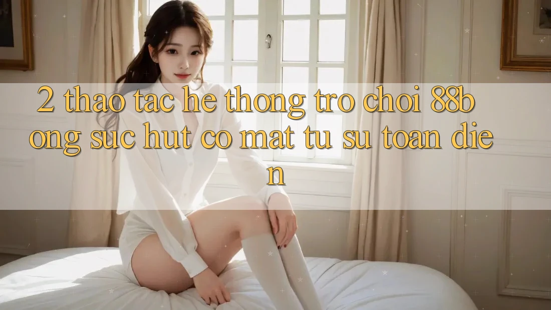 2. Thao tác Hệ thống Trò chơi 88bong: Sức Hút Có mặt Từ Sự Toàn Diện