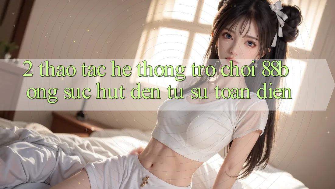 2. Thao tác Hệ thống Trò chơi 88bong: Sức Hút Đến Từ Sự Toàn Diện