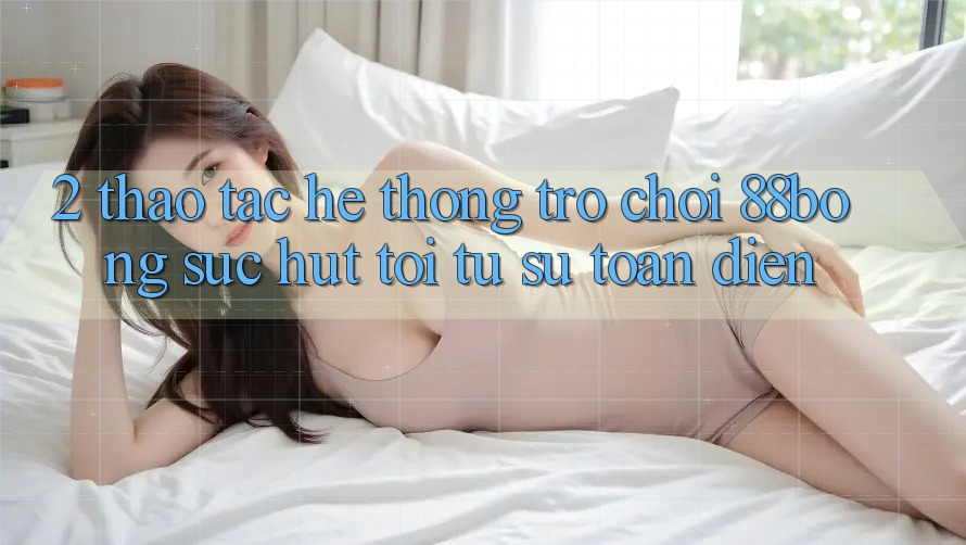 2. Thao tác Hệ thống Trò chơi 88bong: Sức Hút Tới Từ Sự Toàn Diện 2. Thao tác Hệ thống Trò chơi 88bong: Sức Hút Tới Từ Sự Toàn Diện