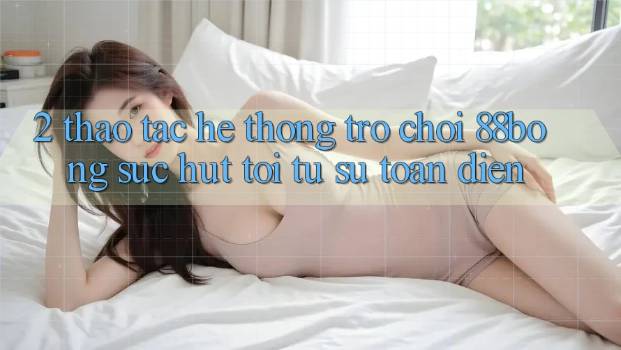 2. Thao tác Hệ thống Trò chơi 88bong: Sức Hút Tới Từ Sự Toàn Diện 2. Thao tác Hệ thống Trò chơi 88bong: Sức Hút Tới Từ Sự Toàn Diện