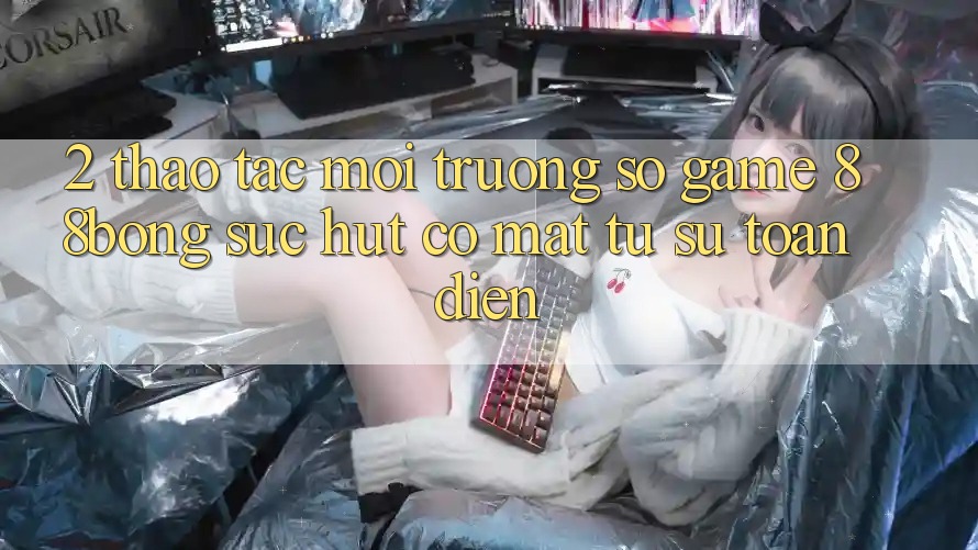 2. Thao tác Môi trường số Game 88bong: Sức Hút Có mặt Từ Sự Toàn Diện