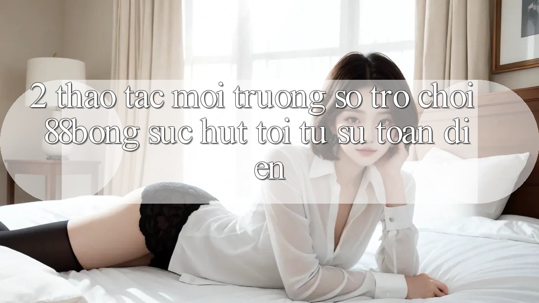 2. Thao tác Môi trường số Trò chơi 88bong: Sức Hút Tới Từ Sự Toàn Diện