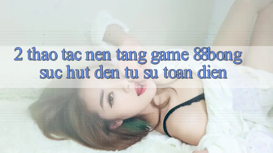 2. Thao tác Nền Tảng Game 88bong: Sức Hút Đến Từ Sự Toàn Diện