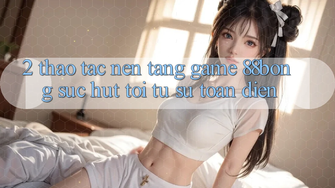 2. Thao tác Nền Tảng Game 88bong: Sức Hút Tới Từ Sự Toàn Diện 2. Thao tác Nền Tảng Game 88bong: Sức Hút Tới Từ Sự Toàn Diện