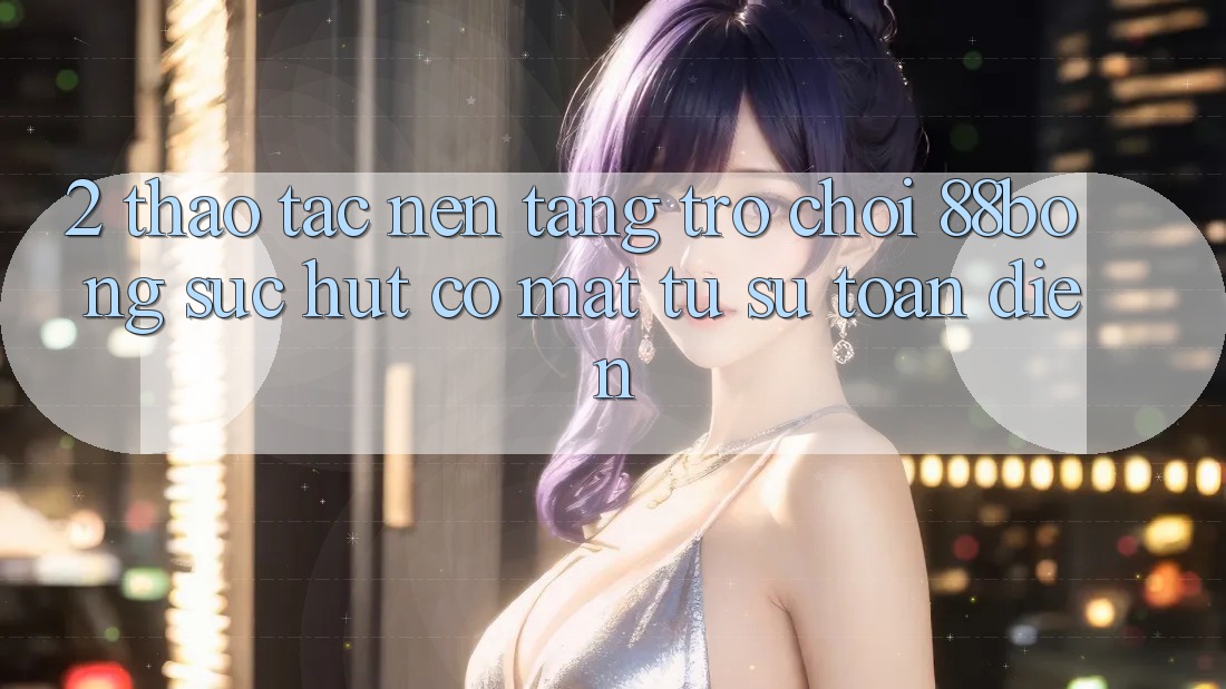 2. Thao tác Nền Tảng Trò chơi 88bong: Sức Hút Có mặt Từ Sự Toàn Diện 2. Thao tác Nền Tảng Trò chơi 88bong: Sức Hút Có mặt Từ Sự Toàn Diện