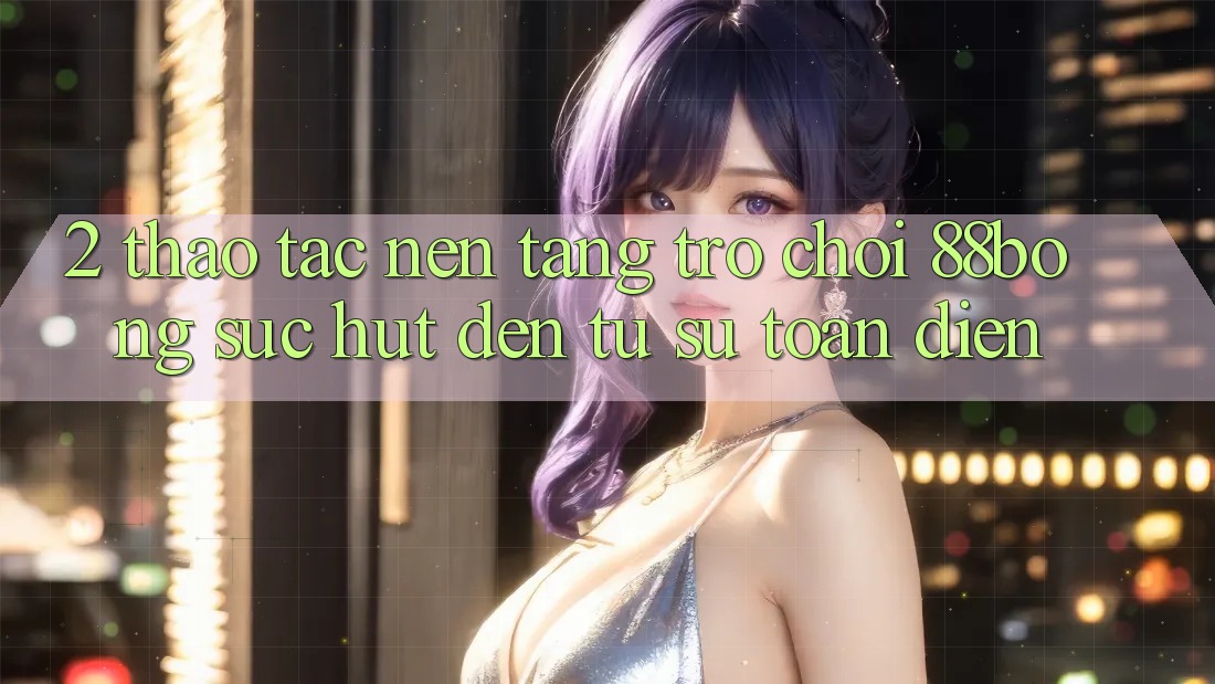 2. Thao tác Nền Tảng Trò chơi 88bong: Sức Hút Đến Từ Sự Toàn Diện